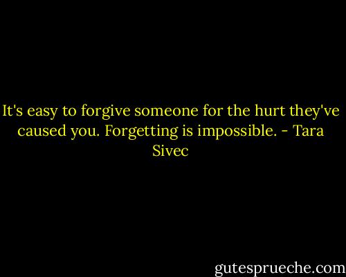 It's easy to forgive someone for the hurt they've caused you. Forgetting is impossible. - Tara Sivec