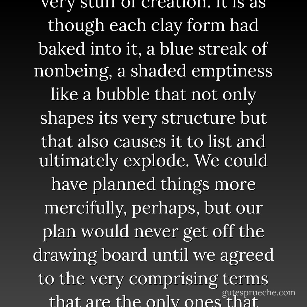 That something is everywhere and always amiss is part of the very stuff of creation. It is as though each clay form had baked into it, a blue streak of nonbeing, a shaded emptiness like a bubble that not only shapes its very structure but that also causes it to list and ultimately explode. We could have planned things more mercifully, perhaps, but our plan would never get off the drawing board until we agreed to the very comprising terms that are the only ones that being offers. - Annie Dillard