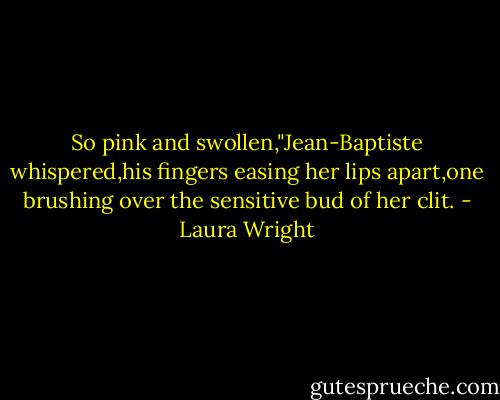So pink and swollen,"Jean-Baptiste whispered,his fingers easing her lips apart,one brushing over the sensitive bud of her clit. - Laura Wright