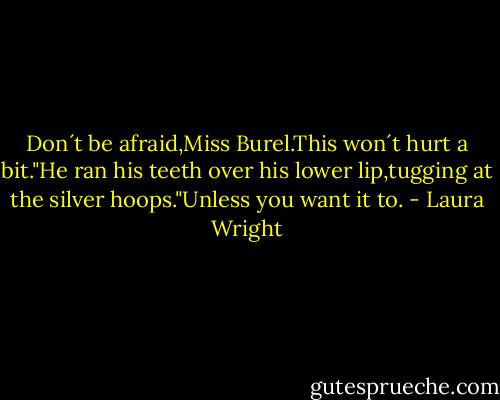 Don´t be afraid,Miss Burel.This won´t hurt a bit."He ran his teeth over his lower lip,tugging at the silver hoops."Unless you want it to. - Laura Wright