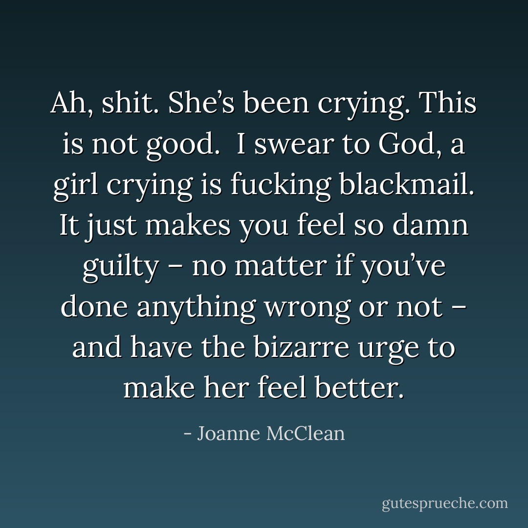 Ah, shit. She’s been crying. This is not good. <br />I swear to God, a girl crying is fucking blackmail. It just makes you feel so damn guilty – no matter if you’ve done anything wrong or not – and have the bizarre urge to make her feel better. - Joanne McClean