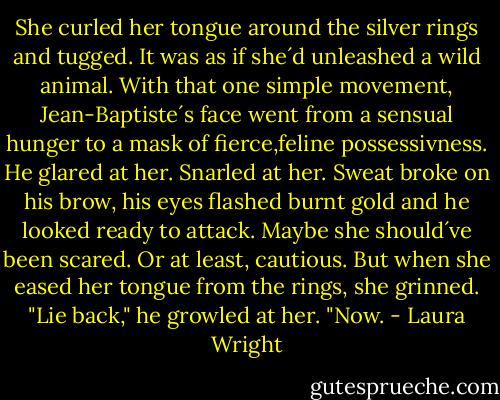 She curled her tongue around the silver rings and tugged. It was as if she´d unleashed a wild animal. With that one simple movement, Jean-Baptiste´s face went from a sensual hunger to a mask of fierce,feline possessivness. He glared at her. Snarled at her. Sweat broke on his brow, his eyes flashed burnt gold and he looked ready to attack. Maybe she should´ve been scared. Or at least, cautious. But when she eased her tongue from the rings, she grinned.<br />"Lie back," he growled at her. "Now. - Laura Wright