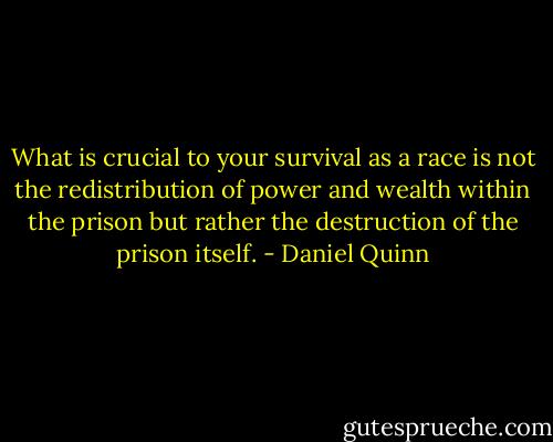 What is crucial to your survival as a race is not the redistribution of power and wealth within the prison but rather the destruction of the prison itself. - Daniel Quinn