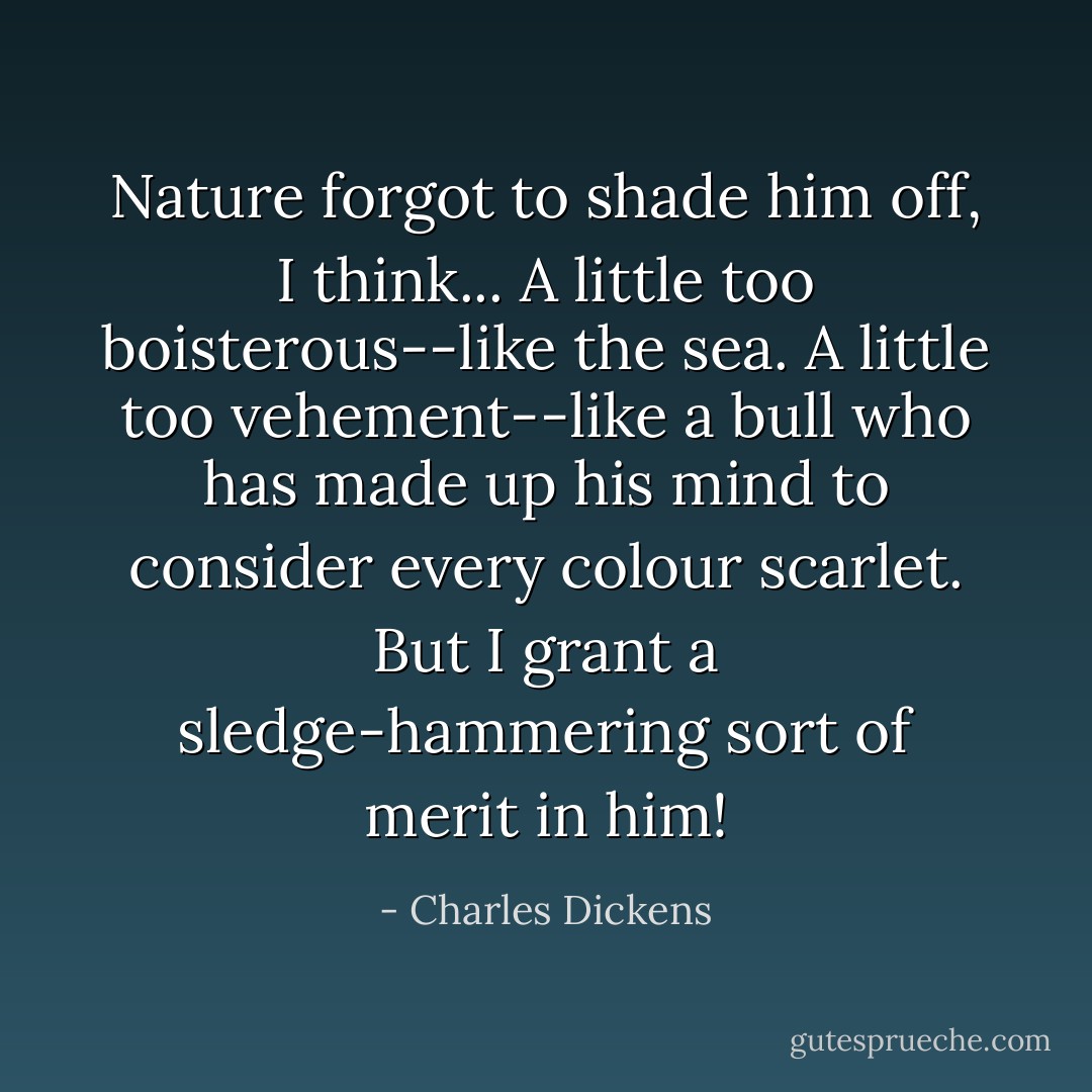 Nature forgot to shade him off, I think... A little too boisterous--like the sea. A little too<br />vehement--like a bull who has made up his mind to consider every<br />colour scarlet. But I grant a sledge-hammering sort of merit in him! - Charles Dickens