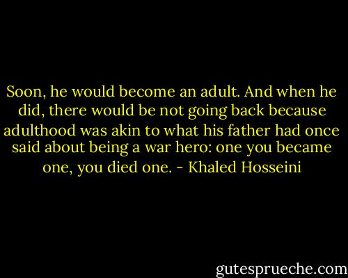 Soon, he would become an adult. And when he did, there would be not going back because adulthood was akin to what his father had once said about being a war hero: one you became one, you died one. - Khaled Hosseini