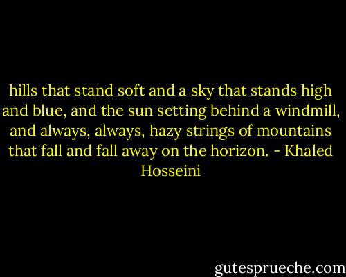 hills that stand soft and a sky that stands high and blue, and the sun setting behind a windmill, and always, always, hazy strings of mountains that fall and fall away on the horizon. - Khaled Hosseini