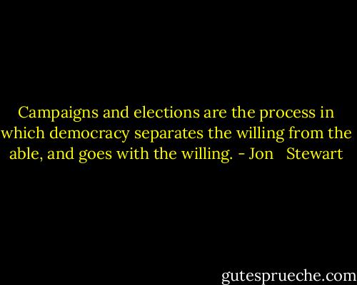 Campaigns and elections are the process in which democracy separates the willing from the able, and goes with the willing. - Jon   Stewart