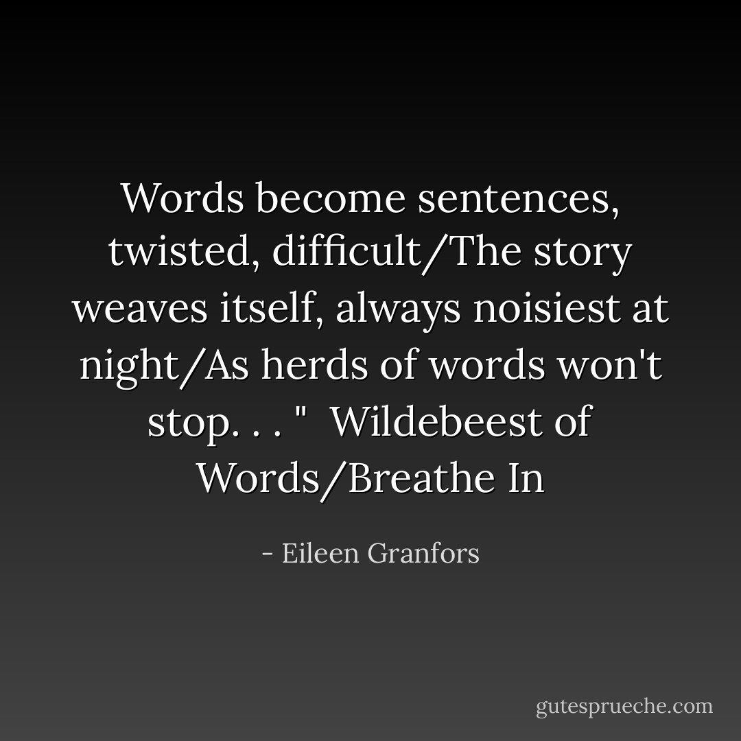 Words become sentences, twisted, difficult/The story weaves itself, always noisiest at night/As herds of words won't stop. . . "<br /><br />Wildebeest of Words/Breathe In - Eileen Granfors