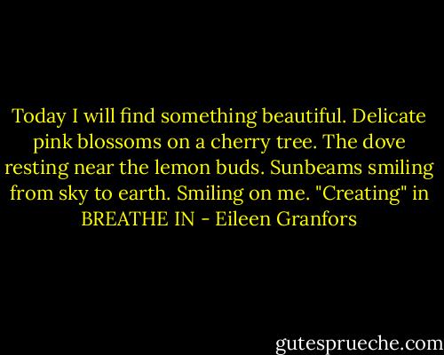 Today I will find something beautiful.<br />Delicate pink blossoms on a cherry tree.<br />The dove resting near the lemon buds.<br />Sunbeams smiling from sky to earth.<br />Smiling on me.<br />"Creating" in BREATHE IN - Eileen Granfors