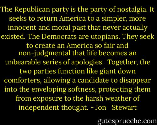 The Republican party is the party of nostalgia. It seeks to return America to a simpler, more innocent and moral past that never actually existed. The Democrats are utopians. They seek to create an America so fair and non-judgmental that life becomes an unbearable series of apologies. <br />Together, the two parties function like giant down comforters, allowing a candidate to disappear into the enveloping softness, protecting them from exposure to the harsh weather of independent thought. - Jon   Stewart