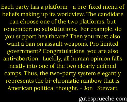 Each party has a platform--a pre-fixed menu of beliefs making up its worldview. The candidate can choose one of the two platforms, but remember: no substitutions.<br /><br />For example, do you support healthcare? Then you must also want a ban on assault weapons. Pro limited government? Congratulations, you are also anti-abortion.<br /><br />Luckily, all human opinion falls neatly into one of the two clearly defined camps. Thus, the two-party system elegantly represents the bi-chromatic rainbow that is American political thought. - Jon   Stewart
