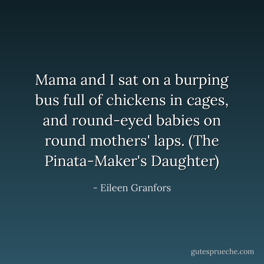 Mama and I sat on a burping bus full of chickens in cages, and round-eyed babies on round mothers' laps. (The Pinata-Maker's Daughter) - Eileen Granfors