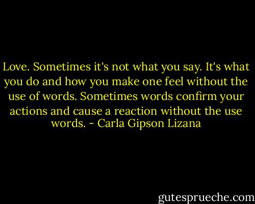Love. Sometimes it's not what you say. It's what you do and how you make one feel without the use of words. Sometimes words confirm your actions and cause a reaction without the use words. - Carla Gipson Lizana
