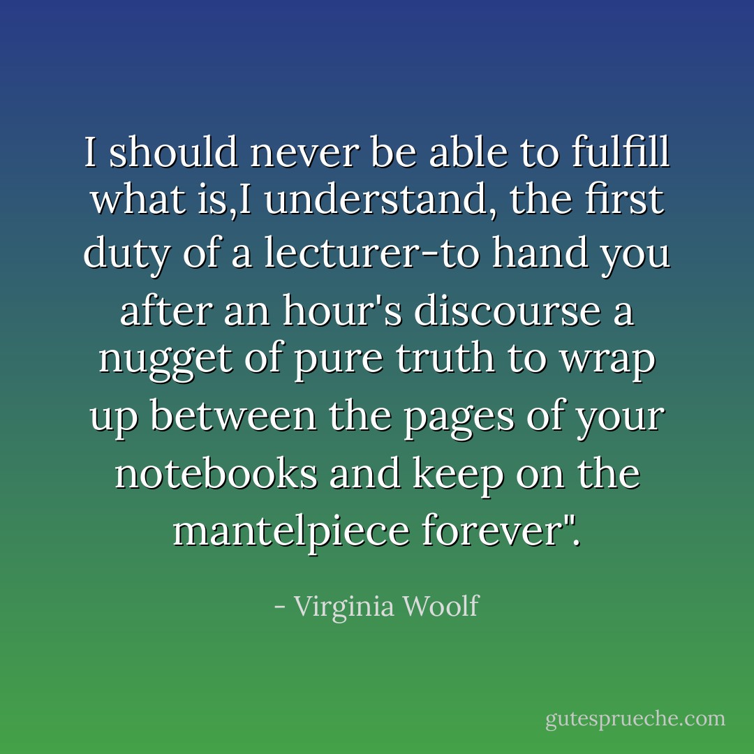 I should never be able to fulfill what is,I understand, the first duty of a lecturer-to hand you after an hour's discourse a nugget of pure truth to wrap up between the pages of your notebooks and keep on the mantelpiece forever". - Virginia Woolf