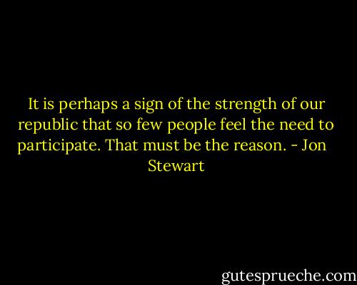It is perhaps a sign of the strength of our republic that so few people feel the need to participate. That must be the reason. - Jon   Stewart