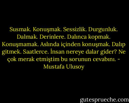 Susmak. Konuşmak. Sessizlik. Durgunluk. Dalmak. Derinlere. Dalınca kopmak. Konuşmamak. Aslında içinden konuşmak. Dalıp gitmek. Saatlerce. İnsan nereye dalar gider? Ne çok merak etmiştim bu sorunun cevabını. - Mustafa Ulusoy
