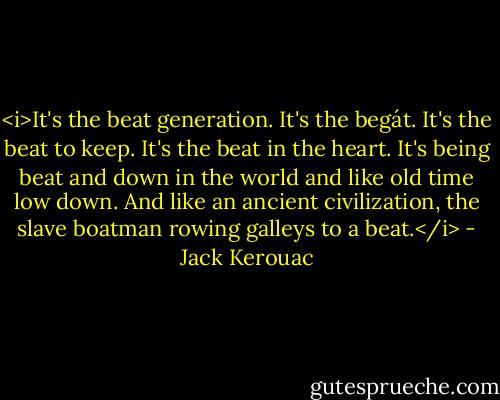 <i>It's the beat generation. It's the begát. It's the beat to keep. It's the beat in the heart. It's being beat and down in the world and like old time low down. And like an ancient civilization, the slave boatman rowing galleys to a beat.</i> - Jack Kerouac