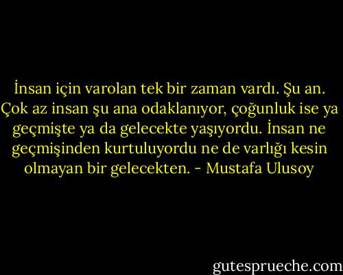 İnsan için varolan tek bir zaman vardı. Şu an. Çok az insan şu ana odaklanıyor, çoğunluk ise ya geçmişte ya da gelecekte yaşıyordu. İnsan ne geçmişinden kurtuluyordu ne de varlığı kesin olmayan bir gelecekten. - Mustafa Ulusoy