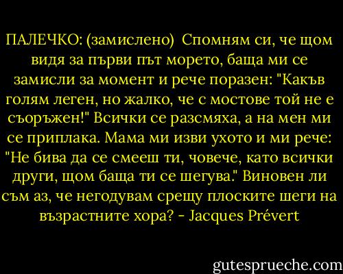 ПАЛЕЧКО:<br />(замислено)<br /><br />Спомням си, че щом видя за първи път морето, баща ми се замисли за момент и рече поразен: "Какъв голям леген, но жалко, че с мостове той не е съоръжен!"<br />Всички се разсмяха, а на мен ми се приплака. Мама ми изви ухото и ми рече: "Не бива да се смееш ти, човече, като всички други, щом баща ти се шегува." Виновен ли съм аз, че негодувам срещу плоските шеги на възрастните хора? - Jacques Prévert