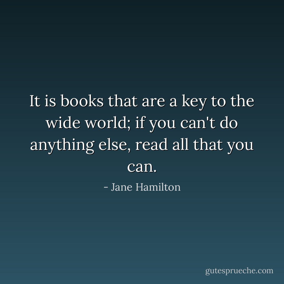 It is books that are a key to the wide world; if you can't do anything else, read all that you can. - Jane Hamilton