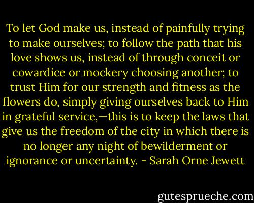 To let God make us, instead of painfully trying to make ourselves; to follow the path that his love shows us, instead of through conceit or cowardice or mockery choosing another; to trust Him for our strength and fitness as the flowers do, simply giving ourselves back to Him in grateful service,—this is to keep the laws that give us the freedom of the city in which there is no longer any night of bewilderment or ignorance or uncertainty. - Sarah Orne Jewett