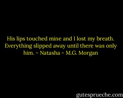 His lips touched mine and I lost my breath. Everything slipped away until there was only him. - Natasha - M.G. Morgan