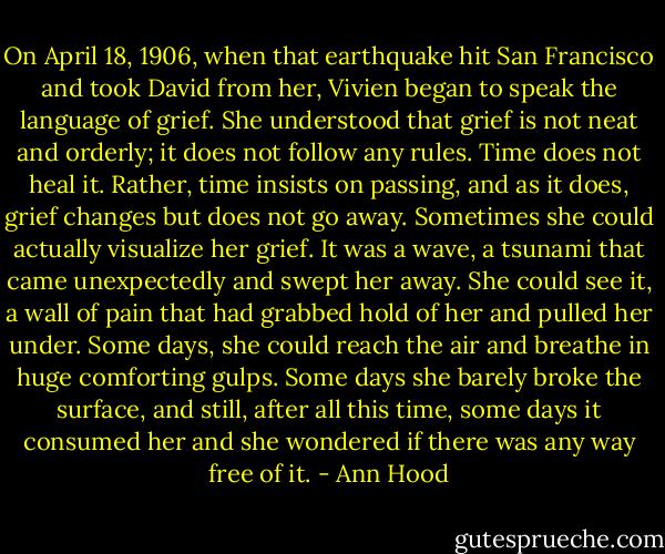 On April 18, 1906, when that earthquake hit San Francisco and took David from her, Vivien began to speak the language of grief. She understood that grief is not neat and orderly; it does not follow any rules. Time does not heal it. Rather, time insists on passing, and as it does, grief changes but does not go away. Sometimes she could actually visualize her grief. It was a wave, a tsunami that came unexpectedly and swept her away. She could see it, a wall of pain that had grabbed hold of her and pulled her under. Some days, she could reach the air and breathe in huge comforting gulps. Some days she barely broke the surface, and still, after all this time, some days it consumed her and she wondered if there was any way free of it. - Ann Hood