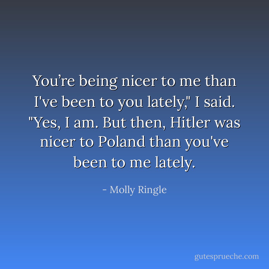 You’re being nicer to me than I've been to you lately," I said.<br />"Yes, I am. But then, Hitler was nicer to Poland than you've been to me lately. - Molly Ringle