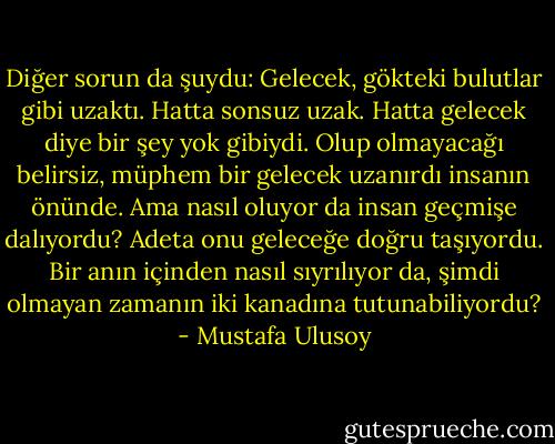 Diğer sorun da şuydu: Gelecek, gökteki bulutlar gibi uzaktı. Hatta sonsuz uzak. Hatta gelecek diye bir şey yok gibiydi. Olup olmayacağı belirsiz, müphem bir gelecek uzanırdı insanın önünde. Ama nasıl oluyor da insan geçmişe dalıyordu? Adeta onu geleceğe doğru taşıyordu. Bir anın içinden nasıl sıyrılıyor da, şimdi olmayan zamanın iki kanadına tutunabiliyordu? - Mustafa Ulusoy