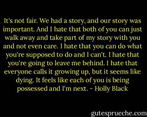 It's not fair. We had a story, and our story was important. And I hate that both of you can just walk away and take part of my story with you and not even care. I hate that you can do what you're supposed to do and I can't. I hate that you're going to leave me behind. I hate that everyone calls it growing up, but it seems like dying. It feels like each of you is being possessed and I'm next. - Holly Black
