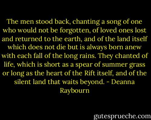 The men stood back, chanting a song of one who would not be forgotten, of loved ones lost and returned to the earth, and of the land itself which does not die but is always born anew with each fall of the long rains. They chanted of life, which is short as a spear of summer grass or long as the heart of the Rift itself, and of the silent land that waits beyond. - Deanna Raybourn