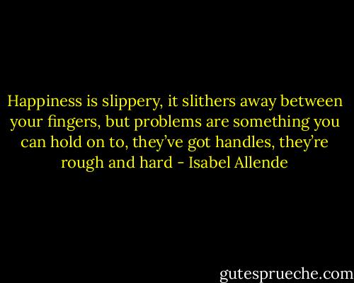 Happiness is slippery, it slithers away between your fingers, but problems are something you can hold on to, they’ve got handles, they’re rough and hard - Isabel Allende