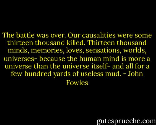 The battle was over. Our causalities were some thirteen thousand killed. Thirteen thousand minds, memories, loves, sensations, worlds, universes- because the human mind is more a universe than the universe itself- and all for a few hundred yards of useless mud. - John Fowles