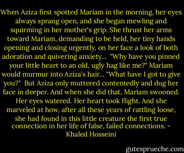 When Aziza first spotted Mariam in the morning, her eyes always sprang open, and she began mewling and squirming in her mother's grip. She thrust her arms toward Mariam, demanding to be held, her tiny hands opening and closing urgently, on her face a look of both adoration and quivering anxiety...<br /><br />"Why have you pinned your little heart to an old, ugly hag like me?" Mariam would murmur into Aziza's hair... "What have I got to give you?"<br /><br />But Aziza only muttered contentedly and dug her face in deeper. And when she did that, Mariam swooned. Her eyes watered. Her heart took flight. And she marveled at how, after all these years of rattling loose, she had found in this little creature the first true connection in her life of false, failed connections. - Khaled Hosseini