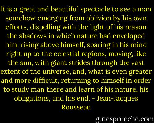 It is a great and beautiful spectacle to see a man somehow emerging from oblivion by his own efforts, dispelling with the light of his reason the shadows in which nature had enveloped him, rising above himself, soaring in his mind right up to the celestial regions, moving, like the sun, with giant strides through the vast extent of the universe, and, what is even greater and more difficult, returning to himself in order to study man there and learn of his nature, his obligations, and his end. - Jean-Jacques Rousseau