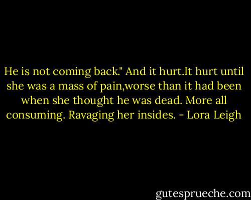 He is not coming back." And it hurt.It hurt until she was a mass of pain,worse than it had been when she thought he was dead. More all consuming. Ravaging her insides. - Lora Leigh