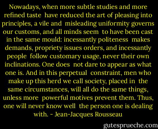 Nowadays, when more subtle studies and more refined taste <br />have reduced the art of pleasing into principles, a vile and <br />misleading uniformity governs our customs, and all minds seem <br />to have been cast in the same mould: incessantly politeness <br />makes demands, propriety issues orders, and incessantly people <br />follow customary usage, never their own inclinations. One does <br />not dare to appear as what one is. And in this perpetual <br />constraint, men who make up this herd we call society, placed in <br />the same circumstances, will all do the same things, unless more <br />powerful motives prevent them. Thus, one will never know well <br />the person one is dealing with. - Jean-Jacques Rousseau