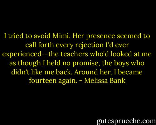 I tried to avoid Mimi. Her presence seemed to call forth every rejection I'd ever experienced--the teachers who'd looked at me as though I held no promise, the boys who didn't like me back. Around her, I became fourteen again. - Melissa Bank