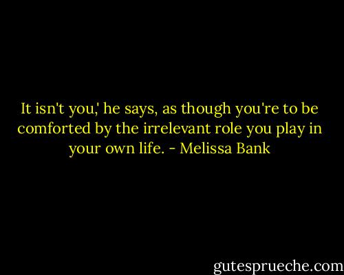 It isn't you,' he says, as though you're to be comforted by the irrelevant role you play in your own life. - Melissa Bank