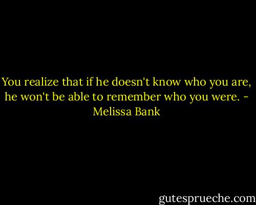 You realize that if he doesn't know who you are, he won't be able to remember who you were. - Melissa Bank