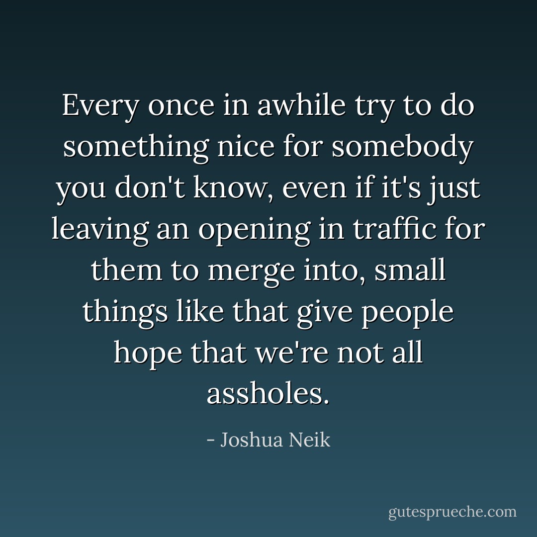 Every once in awhile try to do something nice for somebody you don't know, even if it's just leaving an opening in traffic for them to merge into, small things like that give people hope that we're not all assholes. - Joshua Neik