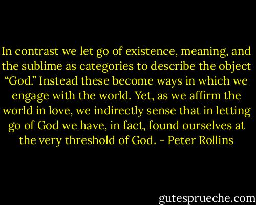 In contrast we let go of existence, meaning, and the sublime as categories to describe the object “God.” Instead these become ways in which we engage with the world. Yet, as we affirm the world in love, we indirectly sense that in letting go of God we have, in fact, found ourselves at the very threshold of God. - Peter Rollins