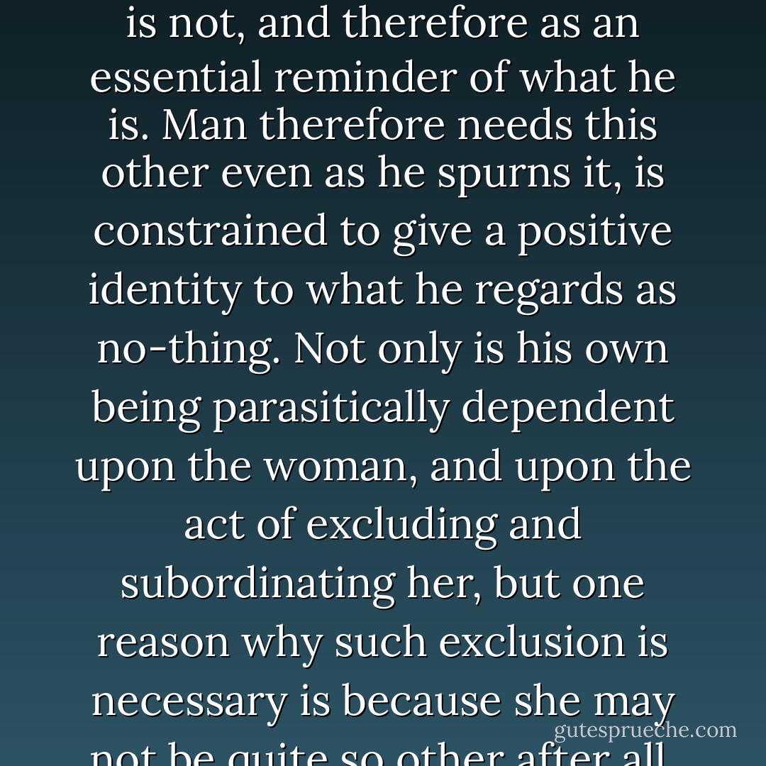 Woman is the opposite, the ‘other’ of man: she is non-man, defective man, assigned a chiefly negative value in relation to the male first principle. But equally man is what he is only by virtue of ceaselessly shutting out this other or opposite, defining himself in antithesis to it, and his whole identity is therefore caught up and put at risk in the very gesture by which he seeks to assert his unique, autonomous existence. Woman is not just an other in the sense of something beyond his ken, but an other intimately related to him as the image of what he is not, and therefore as an essential reminder of what he is. Man therefore needs this other even as he spurns it, is constrained to give a positive identity to what he regards as no-thing. Not only is his own being parasitically dependent upon the woman, and upon the act of excluding and subordinating her, but one reason why such exclusion is necessary is because she may not be quite so other after all. Perhaps she stands as a sign of something in man himself which he needs to repress, expel beyond his own being, relegate to a securely alien region beyond his own definitive limits. Perhaps what is outside is also somehow inside, what is alien also intimate — so that man needs to police the absolute frontier between the two realms as vigilantly as he does just because it may always be transgressed, has always been transgressed already, and is much less absolute than it appears. - Terry Eagleton