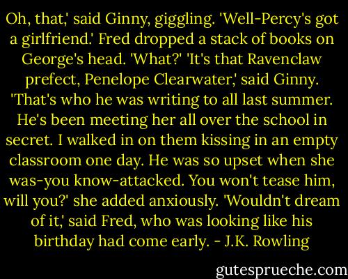 Oh, that,' said Ginny, giggling. 'Well-Percy's got a girlfriend.'<br />Fred dropped a stack of books on George's head.<br />'What?'<br />'It's that Ravenclaw prefect, Penelope Clearwater,' said Ginny. 'That's who he was writing to all last summer. He's been meeting her all over the school in secret. I walked in on them kissing in an empty classroom one day. He was so upset when she was-you know-attacked. You won't tease him, will you?' she added anxiously.<br />'Wouldn't dream of it,' said Fred, who was looking like his birthday had come early. - J.K. Rowling