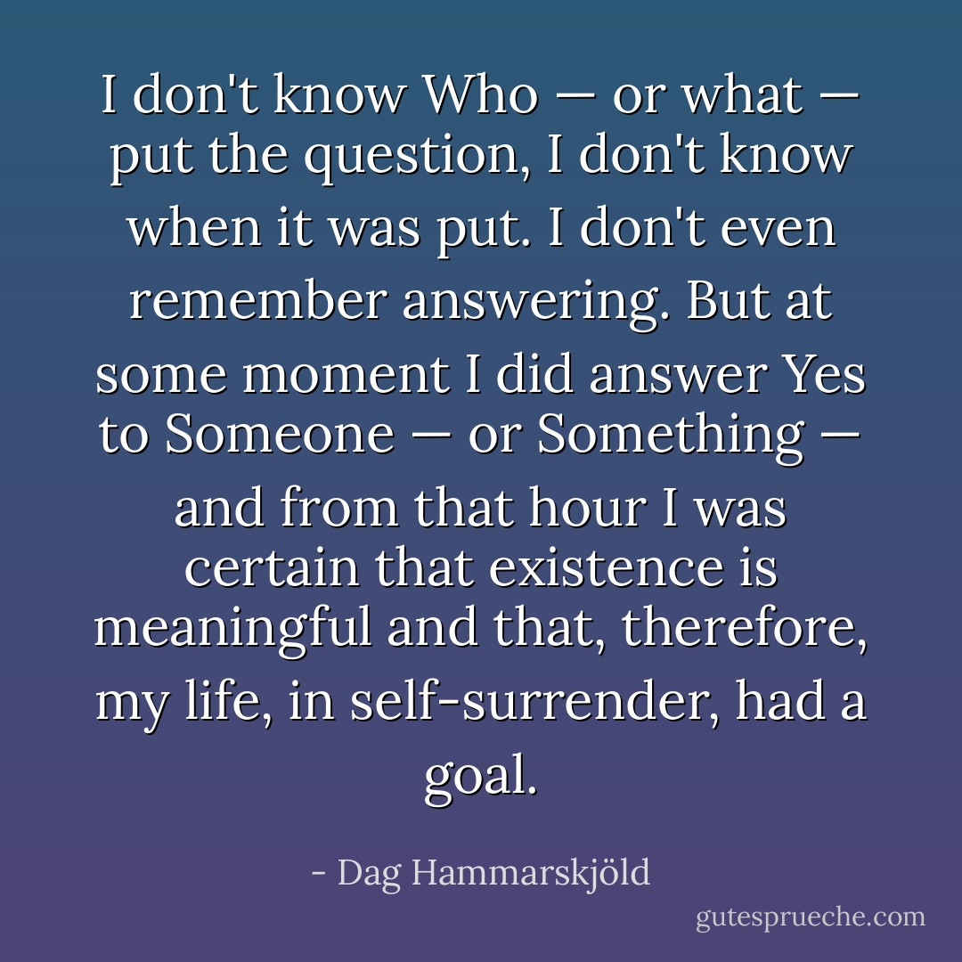 I don't know Who — or what — put the question, I don't know when it was put. I don't even remember answering. But at some moment I did answer Yes to Someone — or Something — and from that hour I was certain that existence is meaningful and that, therefore, my life, in self-surrender, had a goal. - Dag Hammarskjöld