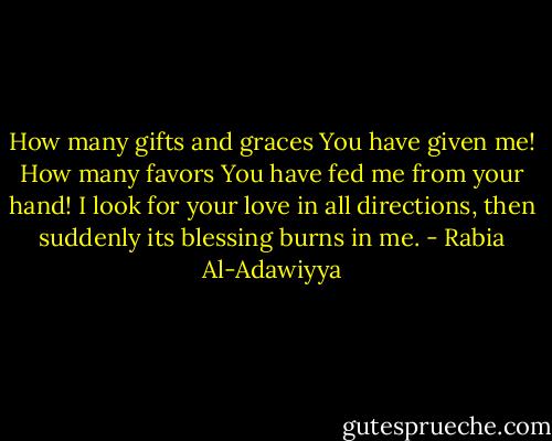 How many gifts and graces You have given me! How many favors You have fed me from your hand! I look for your love in all directions, then suddenly its blessing burns in me. - Rabia Al-Adawiyya