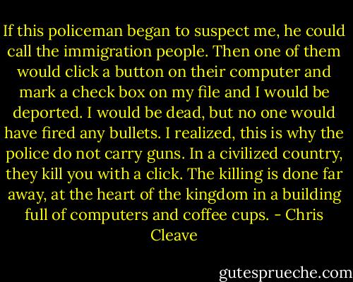 If this policeman began to suspect me, he could call the immigration people. Then one of them would click a button on their computer and mark a check box on my file and I would be deported. I would be dead, but no one would have fired any bullets. I realized, this is why the police do not carry guns. In a civilized country, they kill you with a click. The killing is done far away, at the heart of the kingdom in a building full of computers and coffee cups. - Chris Cleave