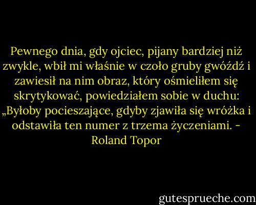 Pewnego dnia, gdy ojciec, pijany bardziej niż zwykle, wbił mi właśnie w czoło gruby gwóźdź i zawiesił na nim obraz, który ośmieliłem się skrytykować, powiedziałem sobie w duchu: „Byłoby pocieszające, gdyby zjawiła się wróżka i odstawiła ten numer z trzema życzeniami. - Roland Topor