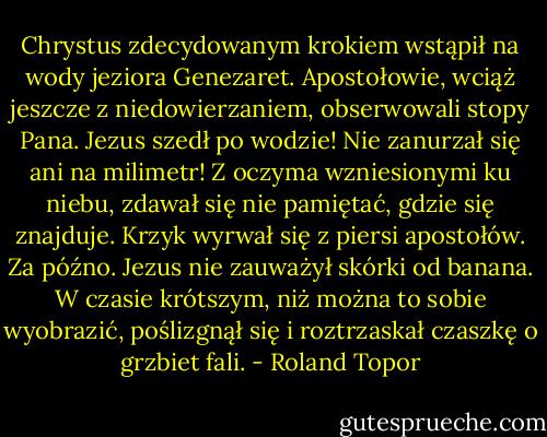 Chrystus zdecydowanym krokiem wstąpił na wody jeziora Genezaret. Apostołowie, wciąż jeszcze z niedowierzaniem, obserwowali stopy Pana. Jezus szedł po wodzie! Nie zanurzał się ani na milimetr! Z oczyma wzniesionymi ku niebu, zdawał się nie pamiętać, gdzie się znajduje. Krzyk wyrwał się z piersi apostołów. Za późno. Jezus nie zauważył skórki od banana. W czasie krótszym, niż można to sobie wyobrazić, poślizgnął się i roztrzaskał czaszkę o grzbiet fali. - Roland Topor
