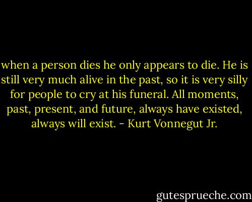 when a person dies he only appears to die. He is still very much alive in the past, so it is very silly for people to cry at his funeral. All moments, past, present, and future, always have existed, always will<br />exist. - Kurt Vonnegut Jr.